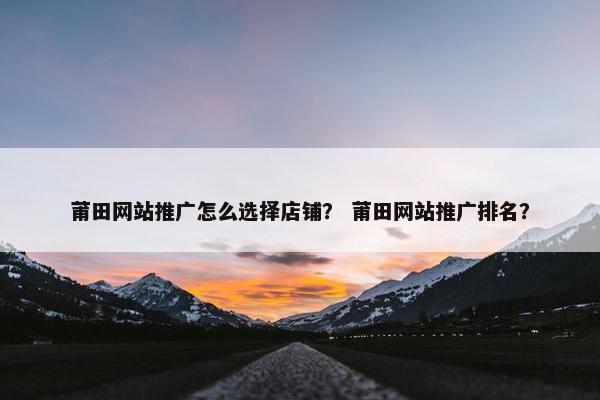 莆田网站推广怎么选择店铺？ 莆田网站推广排名？