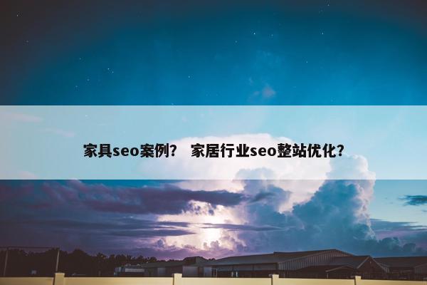 家具seo案例？ 家居行业seo整站优化？
