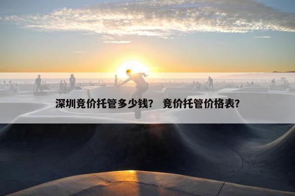 深圳竞价托管多少钱？ 竞价托管价格表？