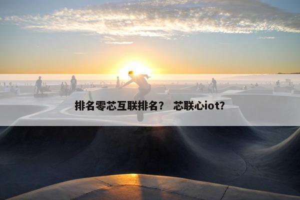 排名零芯互联排名？ 芯联心iot？