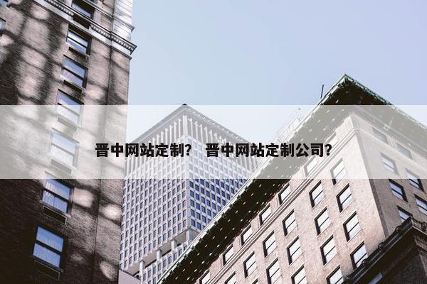 晋中网站定制？ 晋中网站定制公司？
