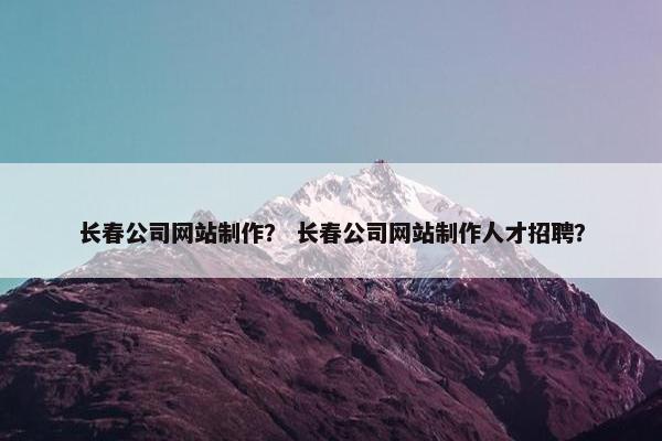 长春公司网站制作？ 长春公司网站制作人才招聘？