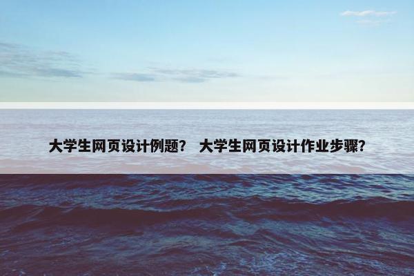 大学生网页设计例题？ 大学生网页设计作业步骤？