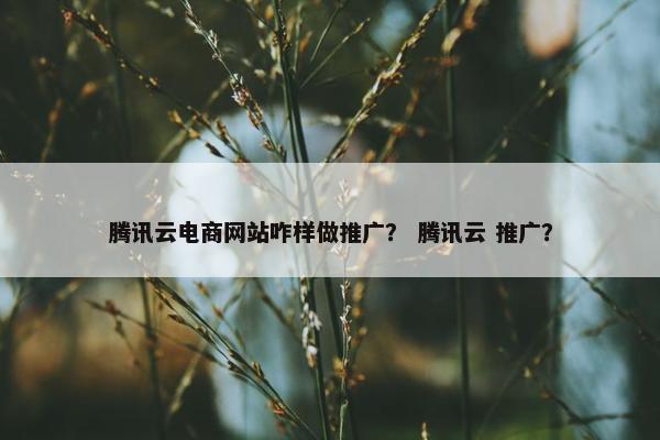 腾讯云电商网站咋样做推广？ 腾讯云 推广？
