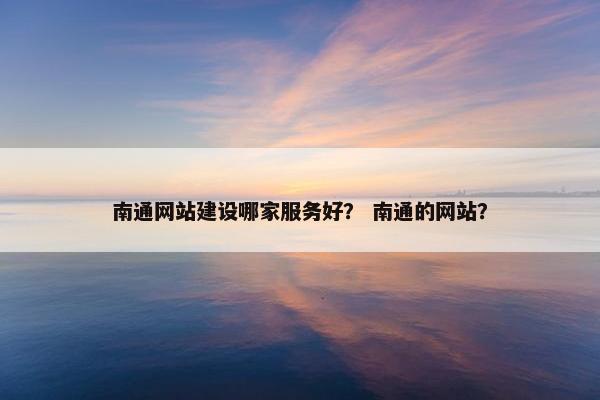 南通网站建设哪家服务好？ 南通的网站？