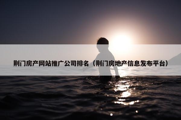 荆门房产网站推广公司排名（荆门房地产信息发布平台）