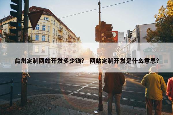 台州定制网站开发多少钱？ 网站定制开发是什么意思？