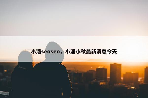 小潘seoseo，小潘小秋最新消息今天