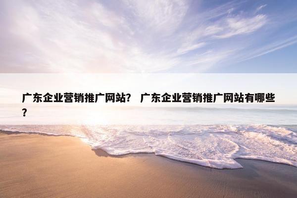 广东企业营销推广网站？ 广东企业营销推广网站有哪些？
