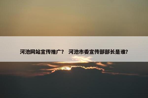 河池网站宣传推广？ 河池市委宣传部部长是谁？