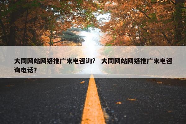 大同网站网络推广来电咨询？ 大同网站网络推广来电咨询电话？