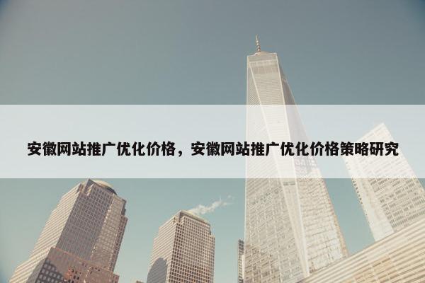 安徽网站推广优化价格，安徽网站推广优化价格策略研究