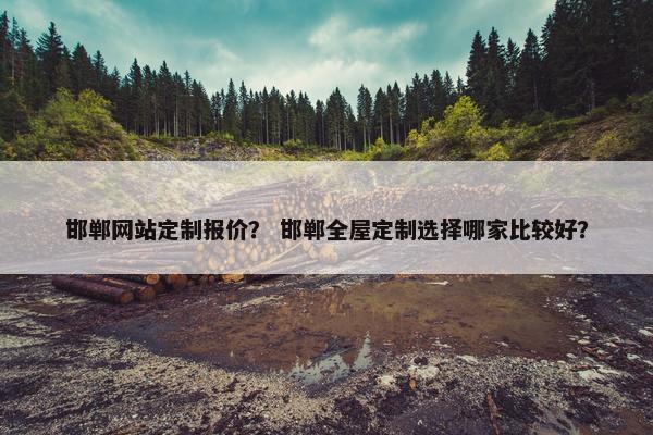 邯郸网站定制报价？ 邯郸全屋定制选择哪家比较好？