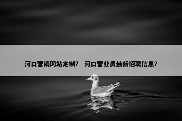 河口营销网站定制？ 河口营业员最新招聘信息？