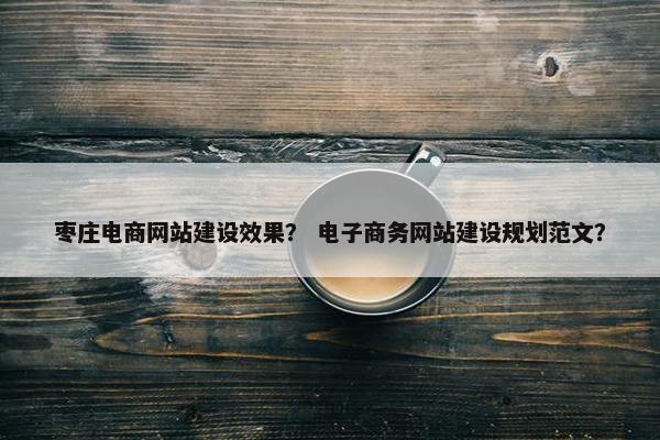 枣庄电商网站建设效果？ 电子商务网站建设规划范文？