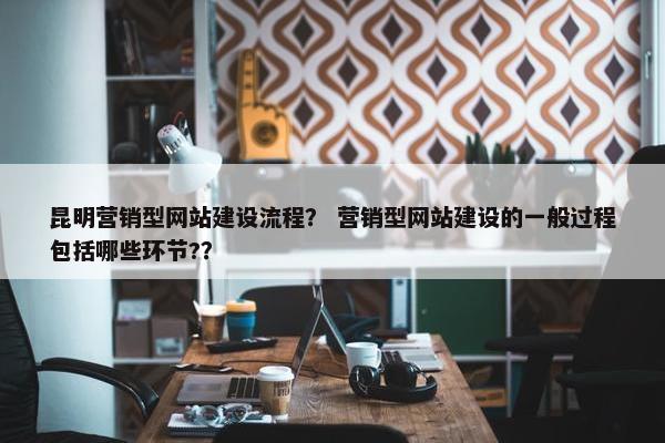 昆明营销型网站建设流程？ 营销型网站建设的一般过程包括哪些环节?？