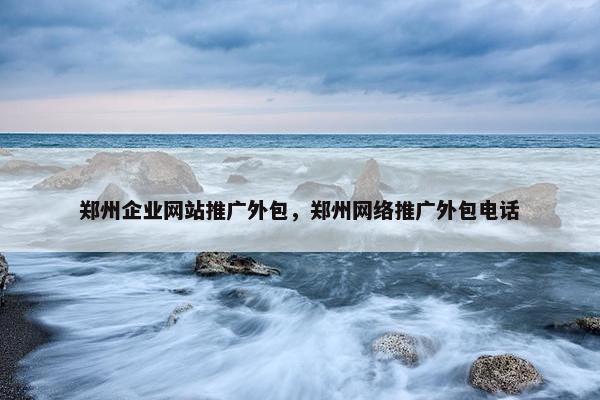 郑州企业网站推广外包，郑州网络推广外包电话