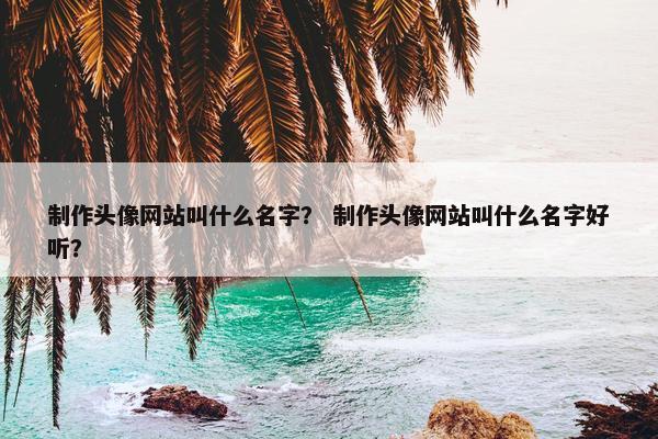 制作头像网站叫什么名字？ 制作头像网站叫什么名字好听？