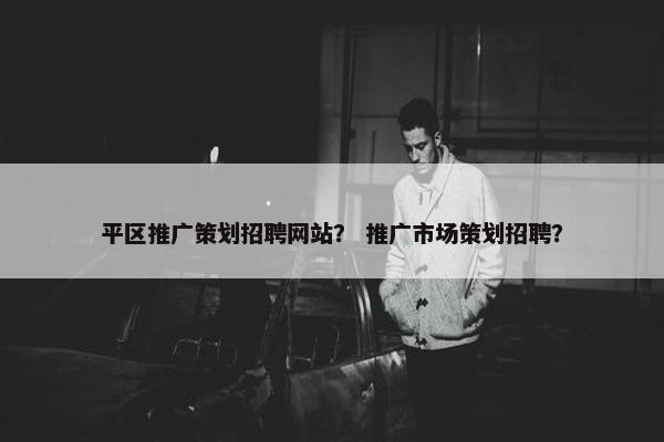 平区推广策划招聘网站？ 推广市场策划招聘？