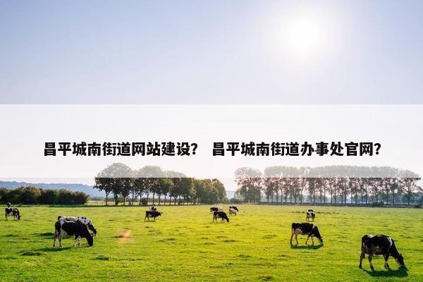 昌平城南街道网站建设？ 昌平城南街道办事处官网？