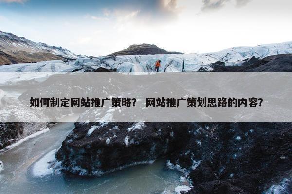 如何制定网站推广策略？ 网站推广策划思路的内容？