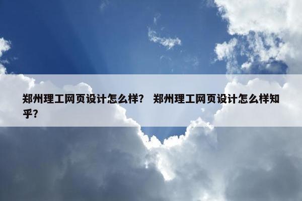 郑州理工网页设计怎么样？ 郑州理工网页设计怎么样知乎？