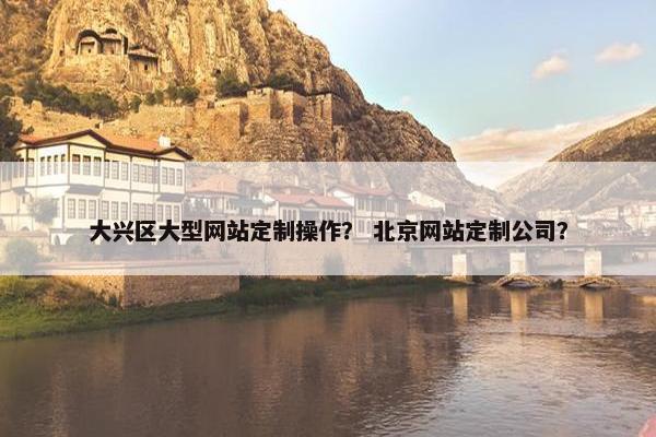 大兴区大型网站定制操作？ 北京网站定制公司？