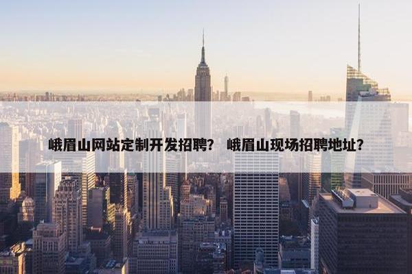 峨眉山网站定制开发招聘？ 峨眉山现场招聘地址？