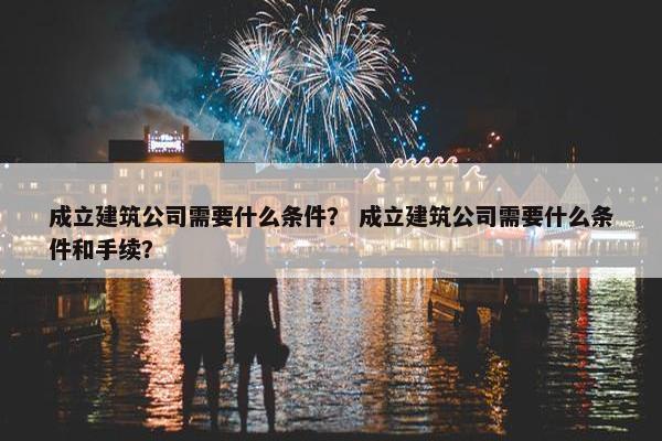 成立建筑公司需要什么条件？ 成立建筑公司需要什么条件和手续？