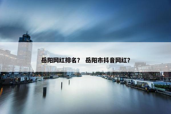 岳阳网红排名？ 岳阳市抖音网红？