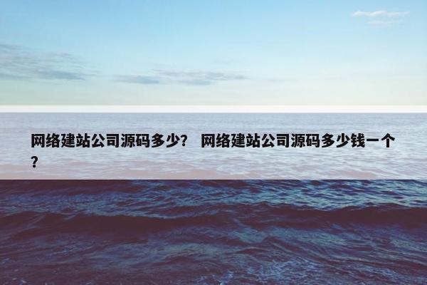 网络建站公司源码多少？ 网络建站公司源码多少钱一个？