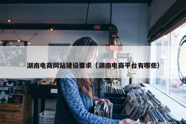 湖南电商网站建设要求（湖南电商平台有哪些）