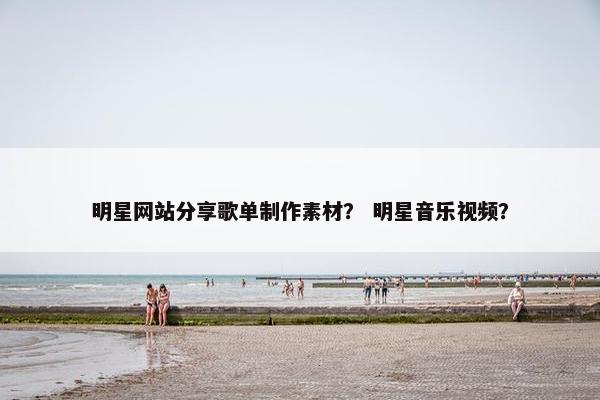 明星网站分享歌单制作素材？ 明星音乐视频？