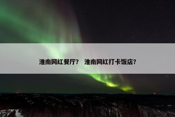 淮南网红餐厅？ 淮南网红打卡饭店？