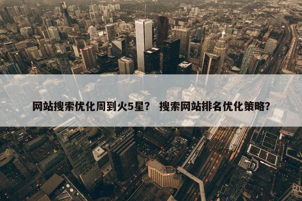 网站搜索优化周到火5星？ 搜索网站排名优化策略？