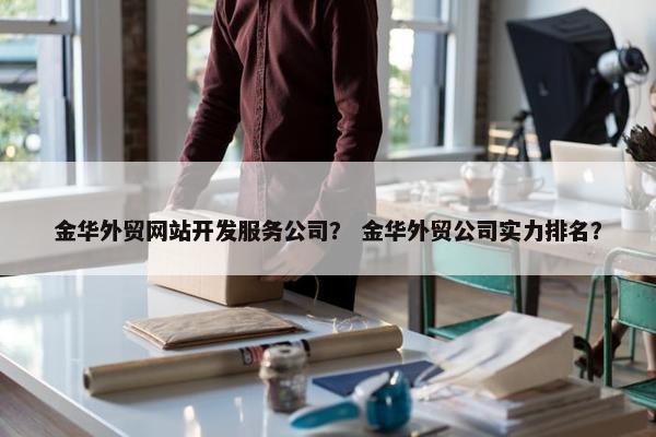 金华外贸网站开发服务公司？ 金华外贸公司实力排名？