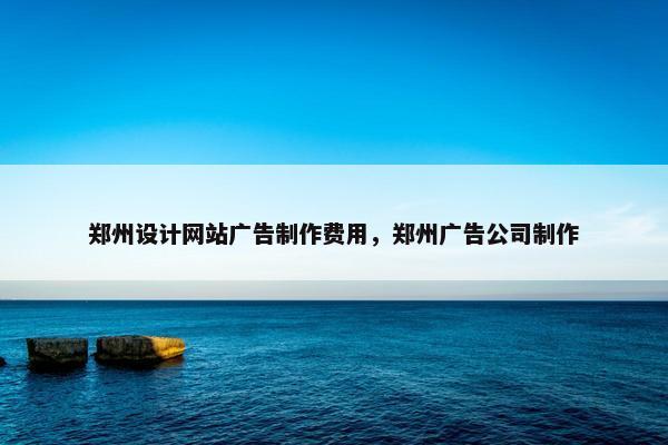 郑州设计网站广告制作费用，郑州广告公司制作