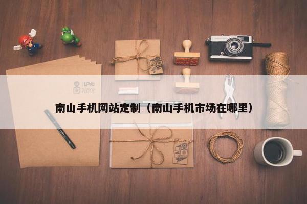 南山手机网站定制（南山手机市场在哪里）
