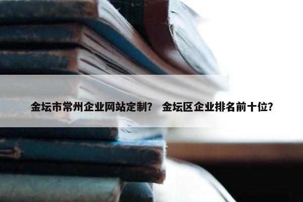 金坛市常州企业网站定制？ 金坛区企业排名前十位？