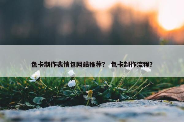 色卡制作表情包网站推荐？ 色卡制作流程？