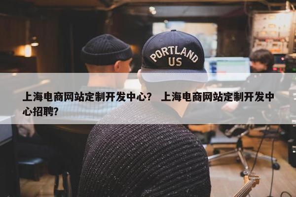 上海电商网站定制开发中心？ 上海电商网站定制开发中心招聘？