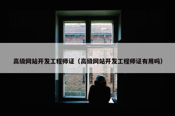 高级网站开发工程师证（高级网站开发工程师证有用吗）
