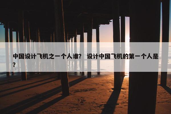 中国设计飞机之一个人谁？ 设计中国飞机的第一个人是？