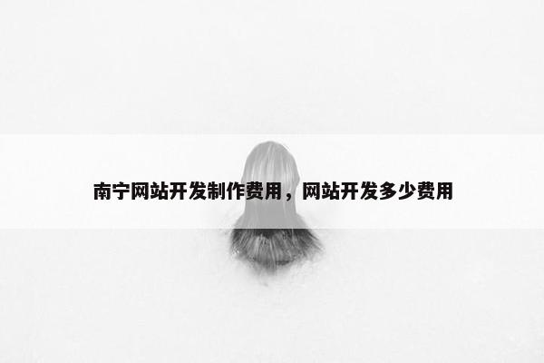 南宁网站开发制作费用，网站开发多少费用