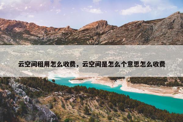 云空间租用怎么收费，云空间是怎么个意思怎么收费