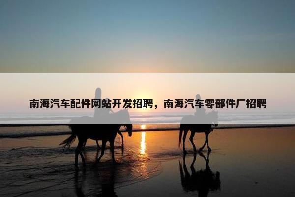 南海汽车配件网站开发招聘，南海汽车零部件厂招聘