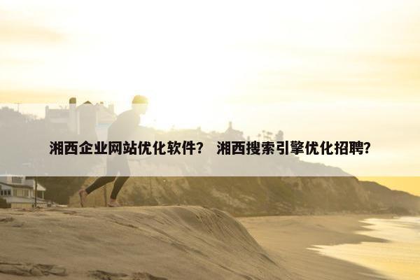 湘西企业网站优化软件？ 湘西搜索引擎优化招聘？