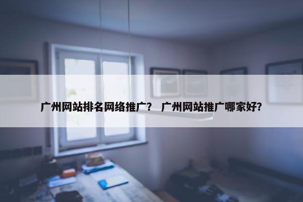 广州网站排名网络推广？ 广州网站推广哪家好？