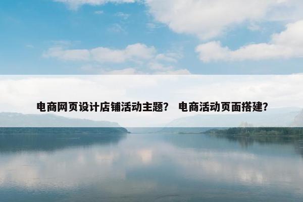电商网页设计店铺活动主题？ 电商活动页面搭建？
