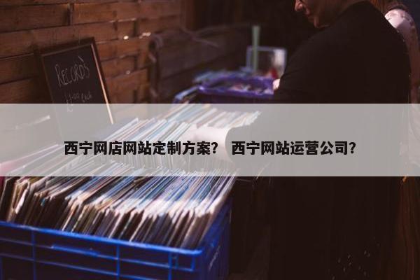 西宁网店网站定制方案？ 西宁网站运营公司？